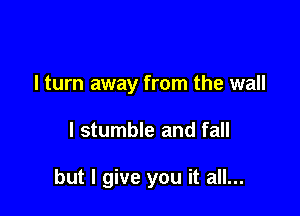 I turn away from the wall

I stumble and fall

but I give you it all...