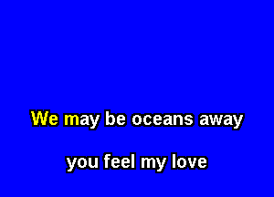 We may be oceans away

you feel my love