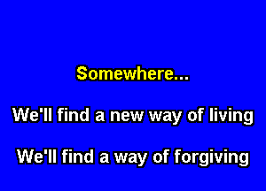 Somewhere...

We'll find a new way of living

We'll find a way of forgiving