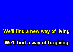 We'll find a new way of living

We'll find a way of forgiving