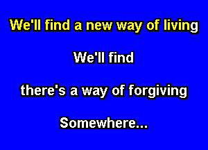 We'll find a new way of living

We'll find

there's a way of forgiving

Somewhere...