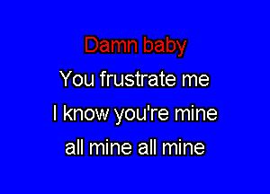 You frustrate me

I know you're mine

all mine all mine