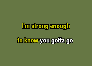 I'm strong enough

to know you gotta go