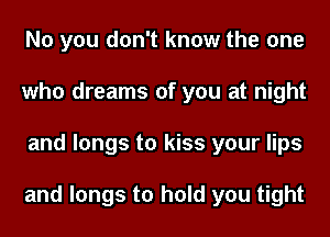 No you don't know the one
who dreams of you at night
and longs to kiss your lips

and longs to hold you tight