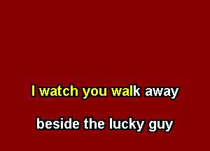I watch you walk away

beside the lucky guy
