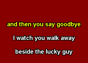 and then you say goodbye

I watch you walk away

beside the lucky guy