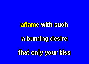 aflame with such

a burning desire

that only your kiss