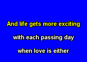 And life gets more exciting

with each passing day

when love is either