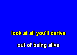 look at all you'll derive

out of being alive