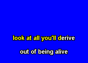 look at all you'll derive

out of being alive