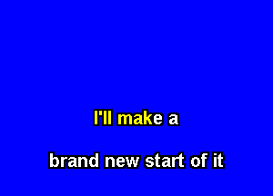 I'll make a

brand new start of it