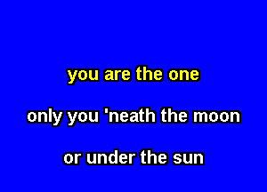 you are the one

only you 'neath the moon

or under the sun