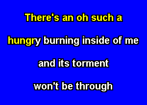 There's an oh such a

hungry burning inside of me

and its torment

won't be through