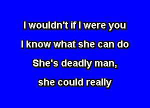 lwouldn't if I were you

I know what she can do

She's deadly man,

she could really