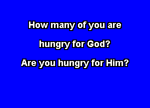 How many of you are

hungry for God?

Are you hungry for Him?