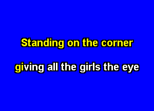 Standing on the corner

giving all the girls the eye