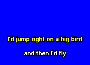l'd jump right on a big bird

and then I'd fly