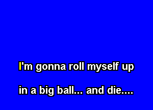 I'm gonna roll myself up

in a big ball... and die....