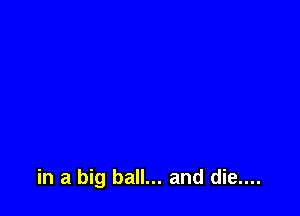 in a big ball... and die....