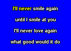 I'll never smile again

until I smile at you

I'll never love again

what good would it do