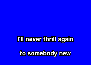 I'll never thrill again

to somebody new