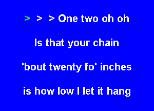 2 r) One two oh oh

Is that your chain

'bout twenty fo' inches

is how low I let it hang
