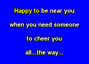 Happy to be near you

when you need someone

to cheer you

all...the way...
