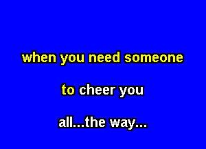 when you need someone

to cheer you

all...the way...