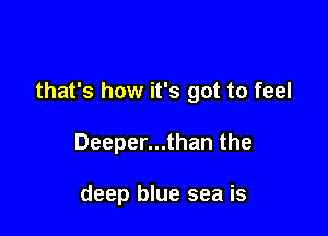 that's how it's got to feel

Deeper...than the

deep blue sea is