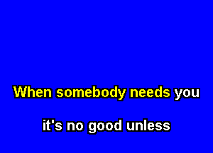 When somebody needs you

it's no good unless