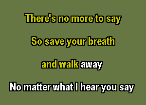 There's no more to say
80 save your breath

and walk away

No matter what I hear you say