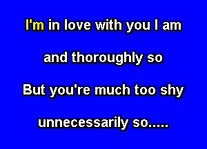 I'm in love with you I am

and thoroughly so

But you're much too shy

unnecessarily so .....
