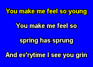You make me feel so young
You make me feel so

spring has sprung

And ev'rytime I see you grin