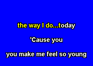 the way I do...today

'Cause you

you make me feel so young