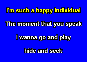 I'm such a happy individual

The moment that you speak

lwanna go and play

hide and seek