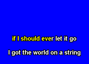 if I should ever let it go

I got the world on a string