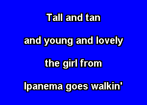 Tall and tan

and young and lovely

the girl from

lpanema goes walkin'