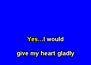 Yes...l would

give my heart gladly