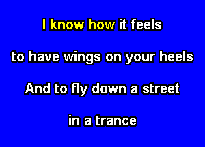 I know how it feels

to have wings on your heels

And to fly down a street

in a trance