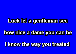 Luck let a gentleman see

how nice a dame you can be

I know the way you treated