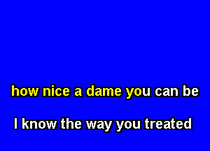 how nice a dame you can be

I know the way you treated