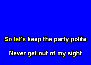 So let's keep the party polite

Never get out of my sight