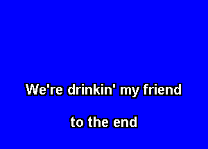 We're drinkin' my friend

to the end