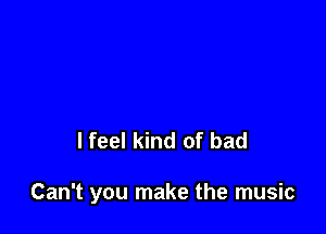 I feel kind of bad

Can't you make the music