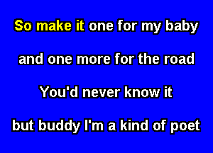 So make it one for my baby
and one more for the road
You'd never know it

but buddy I'm a kind of poet