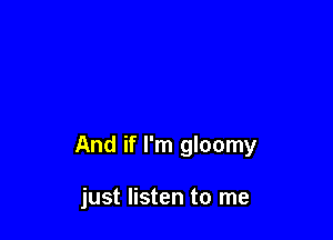 And if I'm gloomy

just listen to me