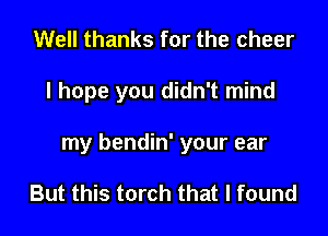 Well thanks for the cheer

I hope you didn't mind

my bendin' your ear

But this torch that I found