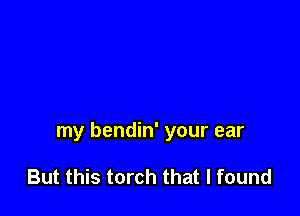 my bendin' your ear

But this torch that I found