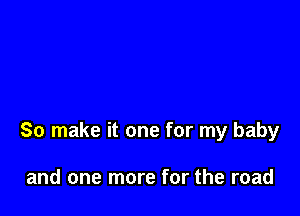 So make it one for my baby

and one more for the road