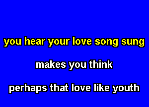 you hear your love song sung

makes you think

perhaps that love like youth